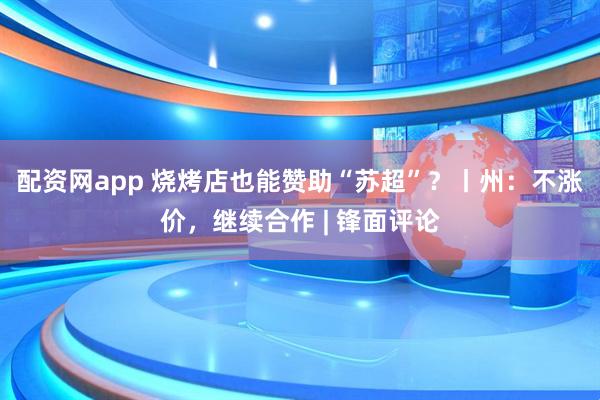 配资网app 烧烤店也能赞助“苏超”？丨州：不涨价，继续合作 | 锋面评论