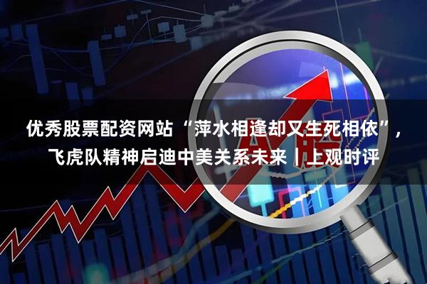 优秀股票配资网站 “萍水相逢却又生死相依”，飞虎队精神启迪中美关系未来｜上观时评
