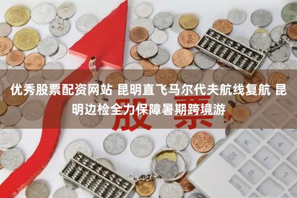优秀股票配资网站 昆明直飞马尔代夫航线复航 昆明边检全力保障暑期跨境游