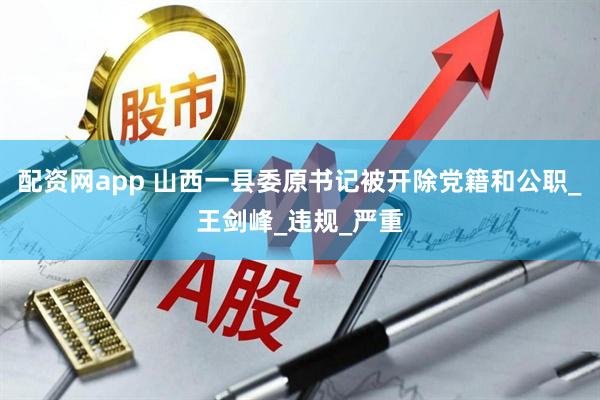 配资网app 山西一县委原书记被开除党籍和公职_王剑峰_违规_严重