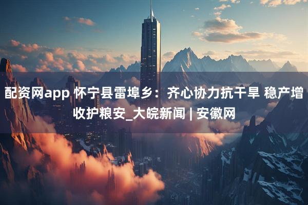 配资网app 怀宁县雷埠乡：齐心协力抗干旱 稳产增收护粮安_大皖新闻 | 安徽网