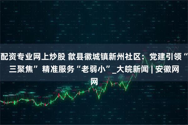配资专业网上炒股 歙县徽城镇新州社区：党建引领“三聚焦” 精准服务“老弱小”_大皖新闻 | 安徽网