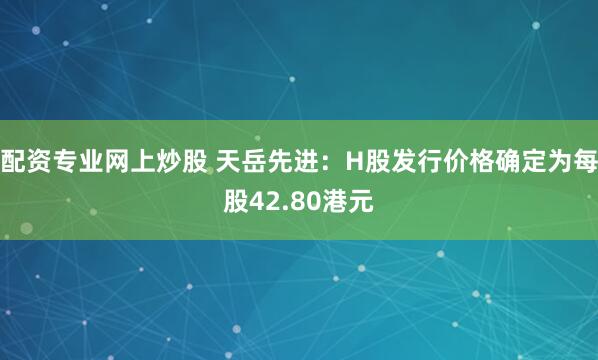 配资专业网上炒股 天岳先进：H股发行价格确定为每股42.80港元