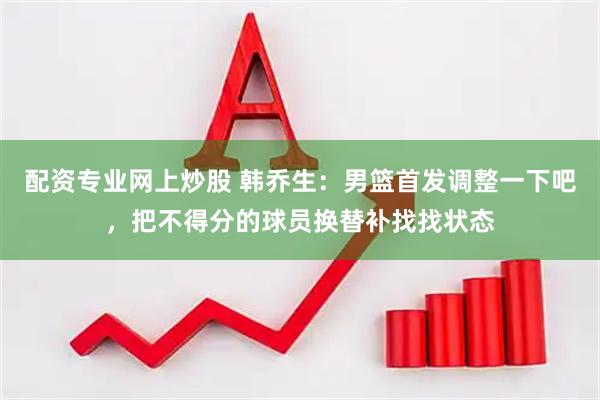 配资专业网上炒股 韩乔生：男篮首发调整一下吧，把不得分的球员换替补找找状态