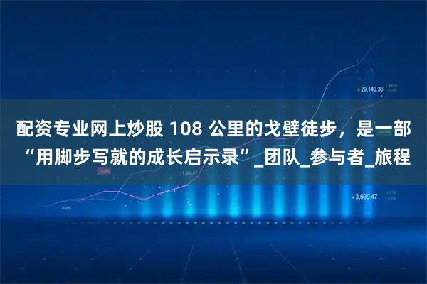 配资专业网上炒股 108 公里的戈壁徒步，是一部 “用脚步写就的成长启示录”_团队_参与者_旅程