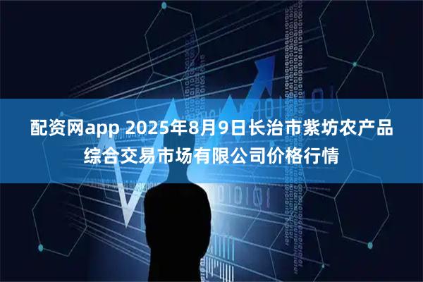 配资网app 2025年8月9日长治市紫坊农产品综合交易市场有限公司价格行情