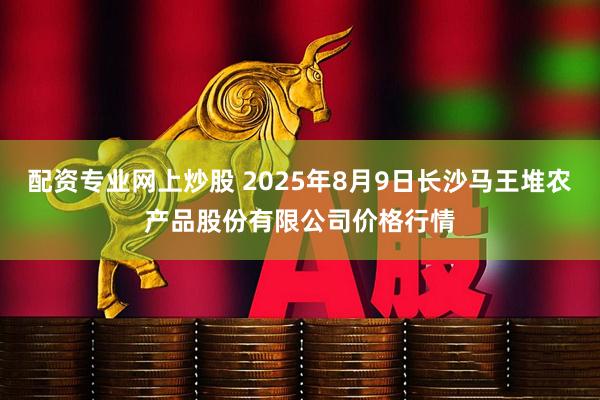 配资专业网上炒股 2025年8月9日长沙马王堆农产品股份有限公司价格行情