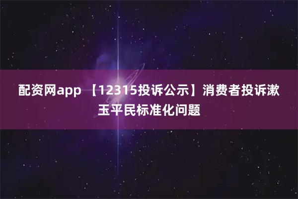 配资网app 【12315投诉公示】消费者投诉漱玉平民标准化问题