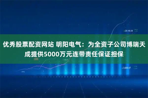 优秀股票配资网站 明阳电气：为全资子公司博瑞天成提供5000万元连带责任保证担保