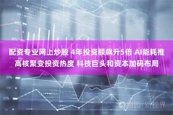 配资专业网上炒股 4年投资额飙升5倍 AI能耗推高核聚变投资热度 科技巨头和资本加码布局