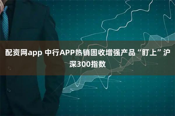 配资网app 中行APP热销固收增强产品“盯上”沪深300指数