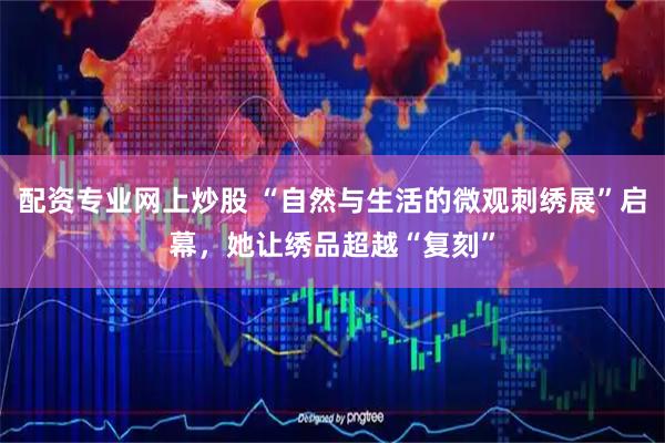 配资专业网上炒股 “自然与生活的微观刺绣展”启幕，她让绣品超越“复刻”
