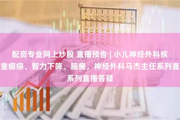 配资专业网上炒股 直播预告 | 小儿神经外科疾病、儿童癫痫、智力下降、脑瘫，神经外科马杰主任系列直播答疑