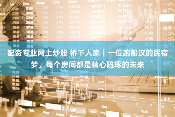 配资专业网上炒股 桥下人家｜一位跑船汉的民宿梦，每个房间都是精心雕琢的未来