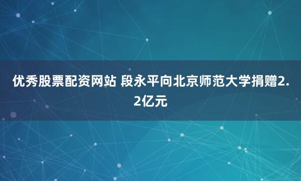 优秀股票配资网站 段永平向北京师范大学捐赠2.2亿元