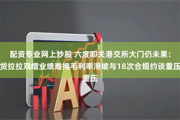 配资专业网上炒股 六度叩关港交所大门仍未果：货拉拉双增业绩难掩毛利率滑坡与18次合规约谈重压