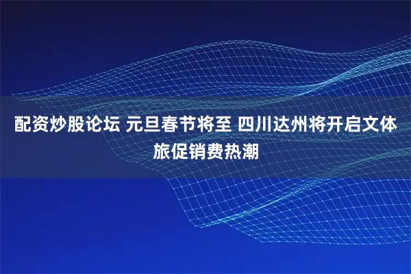 配资炒股论坛 元旦春节将至 四川达州将开启文体旅促销费热潮