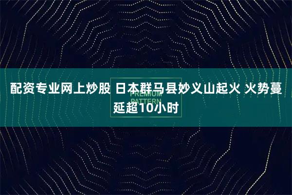 配资专业网上炒股 日本群马县妙义山起火 火势蔓延超10小时